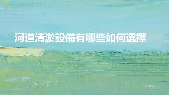 河道清淤設備有哪些如何選擇最佳清淤設備以提升工作效率與安全性！